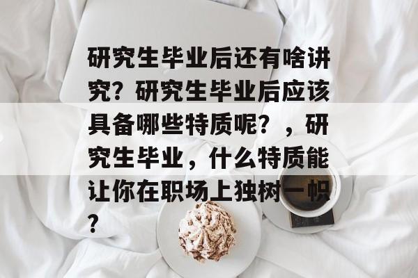 研究生毕业后还有啥讲究?研究生毕业后应该具备哪些特质呢?,研究生毕业,什么特质能让你在职场上独树一帜? 研究生毕业后还有啥讲究?研究生毕业后应该具备哪些特质呢?,研究生毕业,什么特质能让你在职场上独树一帜?