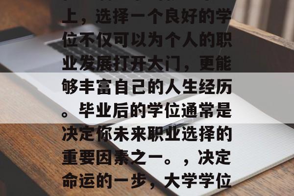 在充满竞争的就业市场上,选择一个良好的学位不仅可以为个人的职业发展打开大门,更能够丰富自己的人生经历。毕业后的学位通常是决定你未来职业选择的重要因素之一。,决定命运的一步,大学学位的重要性与影响 在充满竞争的就业市场上,选择一个良好的学位不仅可以为个人的职业发展打开大门,更能够丰富自己的人生经历。毕业后的学位通常是决定你未来职业选择的重要因素之一。,决定命运的一步,大学学位的重要性与影响