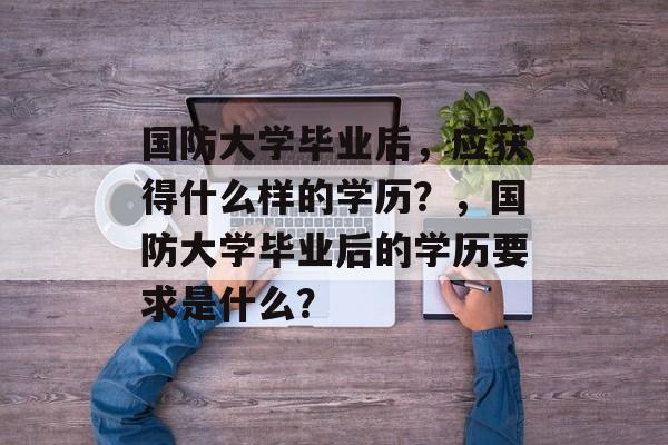 国防大学毕业后,应获得什么样的学历?,国防大学毕业后的学历要求是什么? 国防大学毕业后,应获得什么样的学历?,国防大学毕业后的学历要求是什么?