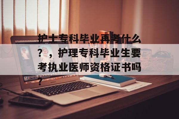 护士专科毕业再考什么？，护理专科毕业生要考执业医师资格证书吗？