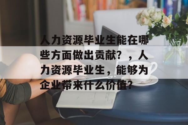 人力资源毕业生能在哪些方面做出贡献？，人力资源毕业生，能够为企业带来什么价值？