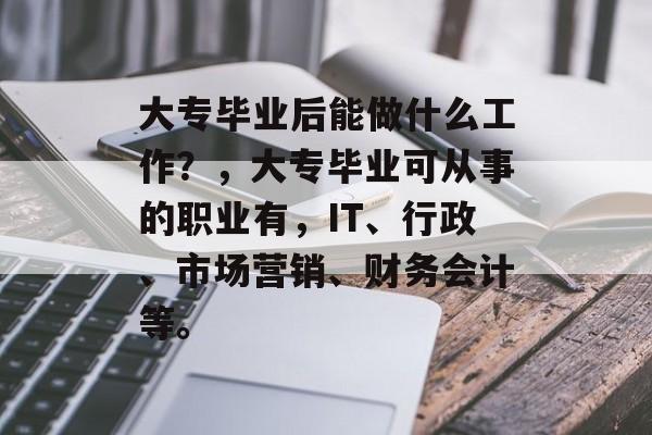大专毕业后能做什么工作?,大专毕业可从事的职业有,IT、行政、市场营销、财务会计等。 大专毕业后能做什么工作?,大专毕业可从事的职业有,IT、行政、市场营销、财务会计等。