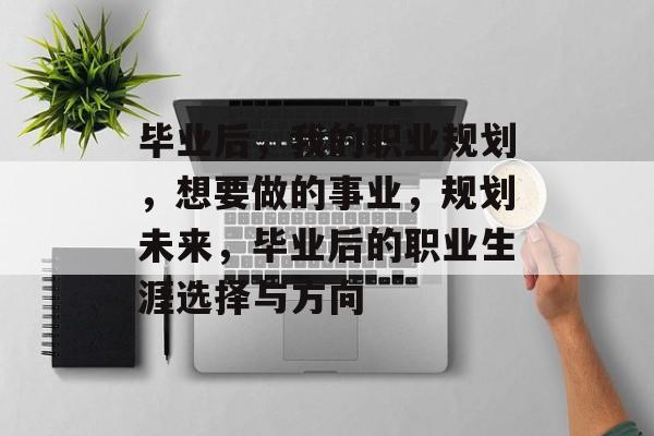 毕业后,我的职业规划,想要做的事业,规划未来,毕业后的职业生涯选择与方向 毕业后,我的职业规划,想要做的事业,规划未来,毕业后的职业生涯选择与方向