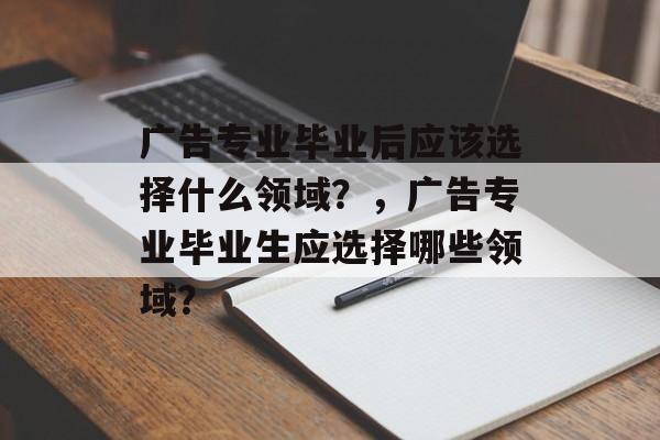 广告专业毕业后应该选择什么领域？，广告专业毕业生应选择哪些领域？