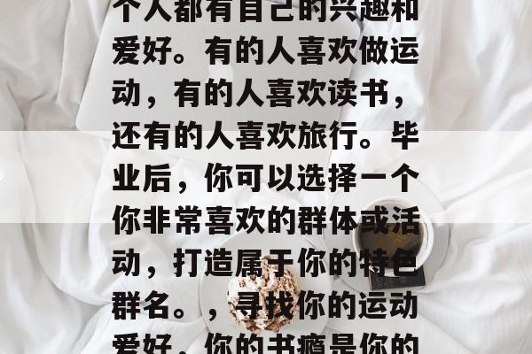 在毕业后的几年里,每个人都有自己的兴趣和爱好。有的人喜欢做运动,有的人喜欢读书,还有的人喜欢旅行。毕业后,你可以选择一个你非常喜欢的群体或活动,打造属于你的特色群名。,寻找你的运动爱好,你的书瘾是你的旅行宝藏? 在毕业后的几年里,每个人都有自己的兴趣和爱好。有的人喜欢做运动,有的人喜欢读书,还有的人喜欢旅行。毕业后,你可以选择一个你非常喜欢的群体或活动,打造属于你的特色群名。,寻找你的运动爱好,你的书瘾是你的旅行宝藏?