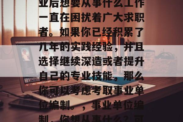 在现代就业市场中，毕业后想要从事什么工作一直在困扰着广大求职者。如果你已经积累了几年的实践经验，并且选择继续深造或者提升自己的专业技能，那么你可以考虑考取事业单位编制。，事业单位编制，你想从事什么？可以考虑考取！