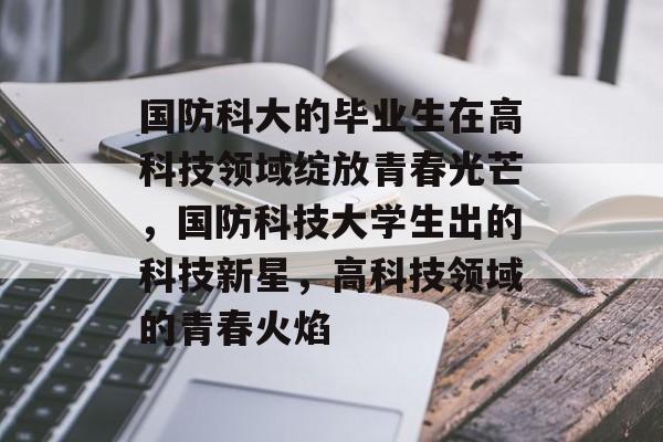 国防科大的毕业生在高科技领域绽放青春光芒,国防科技大学生出的科技新星,高科技领域的青春火焰 国防科大的毕业生在高科技领域绽放青春光芒,国防科技大学生出的科技新星,高科技领域的青春火焰