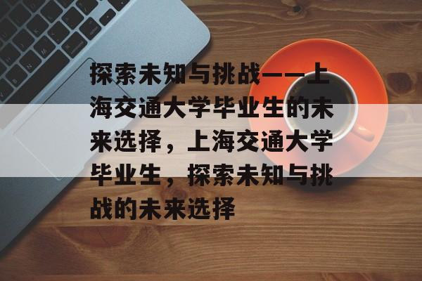 探索未知与挑战——上海交通大学毕业生的未来选择，上海交通大学毕业生，探索未知与挑战的未来选择