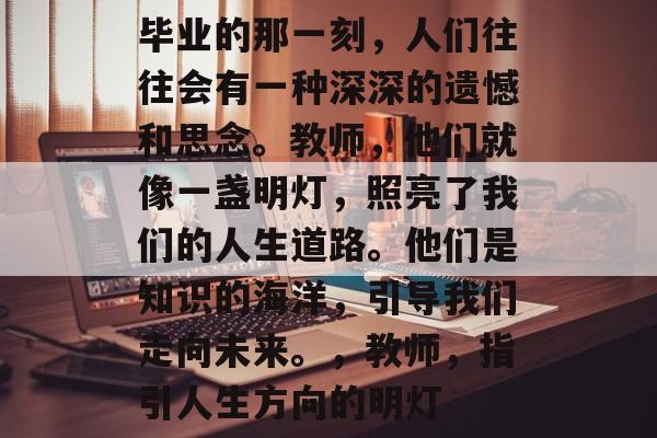 毕业的那一刻，人们往往会有一种深深的遗憾和思念。教师，他们就像一盏明灯，照亮了我们的人生道路。他们是知识的海洋，引导我们走向未来。，教师，指引人生方向的明灯