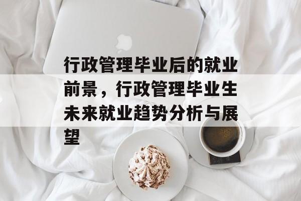 行政管理毕业后的就业前景,行政管理毕业生未来就业趋势分析与展望 行政管理毕业后的就业前景,行政管理毕业生未来就业趋势分析与展望
