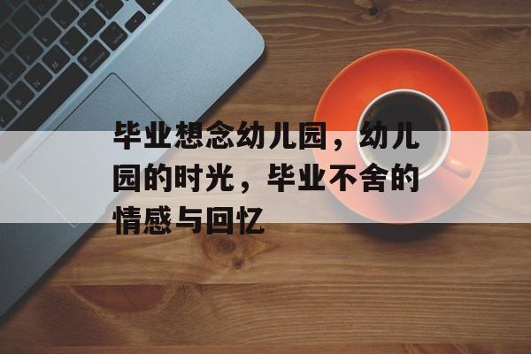 毕业想念幼儿园,幼儿园的时光,毕业不舍的情感与回忆 毕业想念幼儿园,幼儿园的时光,毕业不舍的情感与回忆