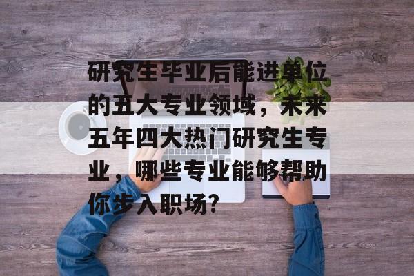 研究生毕业后能进单位的五大专业领域,未来五年四大热门研究生专业,哪些专业能够帮助你步入职场? 研究生毕业后能进单位的五大专业领域,未来五年四大热门研究生专业,哪些专业能够帮助你步入职场?