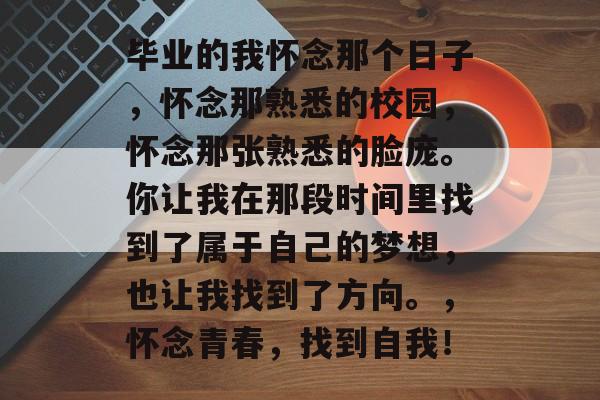 毕业的我怀念那个日子，怀念那熟悉的校园，怀念那张熟悉的脸庞。你让我在那段时间里找到了属于自己的梦想，也让我找到了方向。，怀念青春，找到自我！