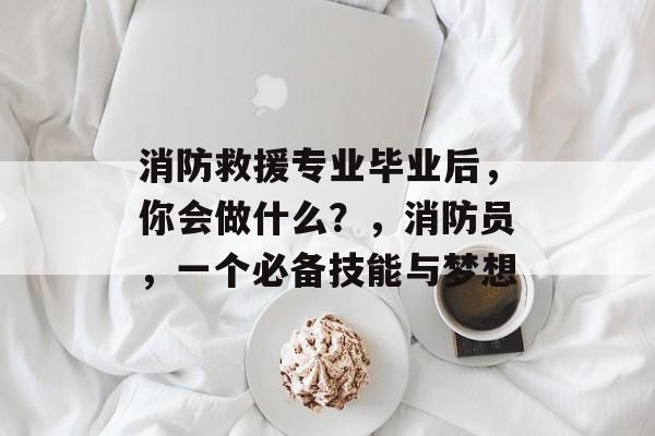 消防救援专业毕业后，你会做什么？，消防员，一个必备技能与梦想