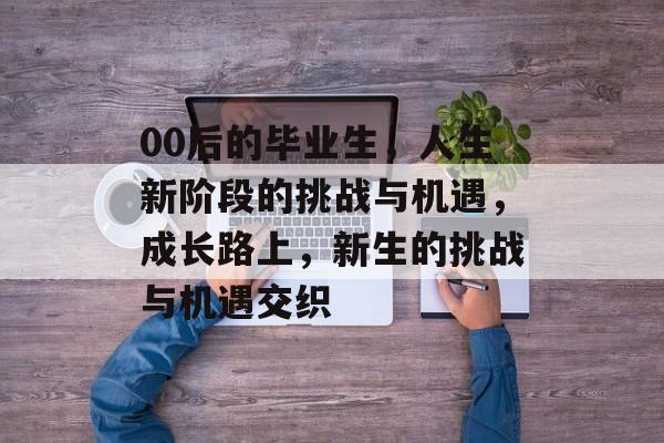 00后的毕业生,人生新阶段的挑战与机遇,成长路上,新生的挑战与机遇交织 00后的毕业生,人生新阶段的挑战与机遇,成长路上,新生的挑战与机遇交织