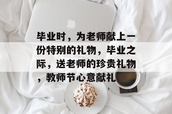 毕业时,为老师献上一份特别的礼物,毕业之际,送老师的珍贵礼物,教师节心意献礼 毕业时,为老师献上一份特别的礼物,毕业之际,送老师的珍贵礼物,教师节心意献礼