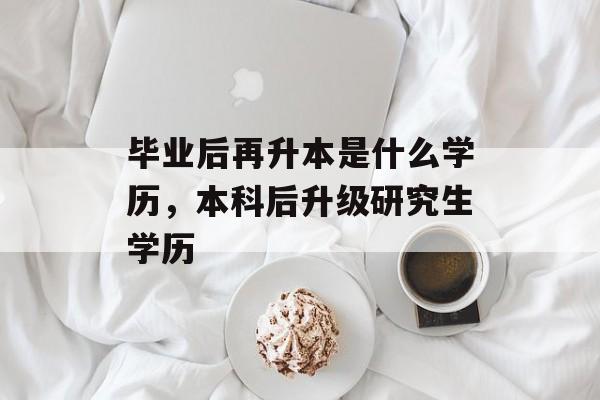毕业后再升本是什么学历,本科后升级研究生学历 毕业后再升本是什么学历,本科后升级研究生学历