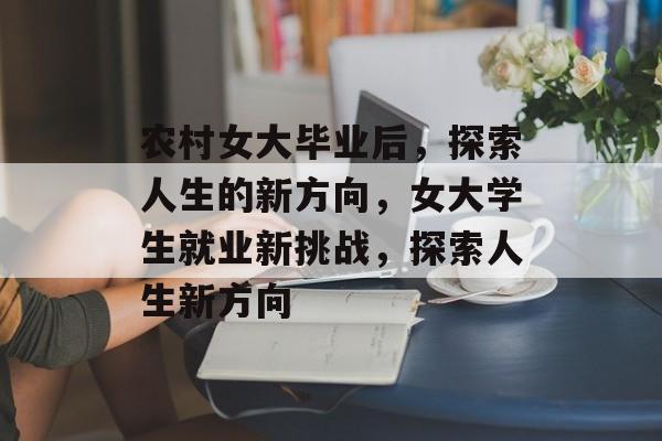 农村女大毕业后，探索人生的新方向，女大学生就业新挑战，探索人生新方向