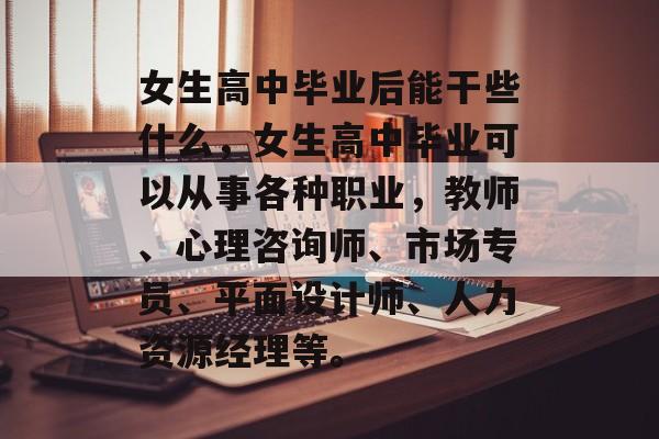 女生高中毕业后能干些什么,女生高中毕业可以从事各种职业,教师、心理咨询师、市场专员、平面设计师、人力资源经理等。 女生高中毕业后能干些什么,女生高中毕业可以从事各种职业,教师、心理咨询师、市场专员、平面设计师、人力资源经理等。