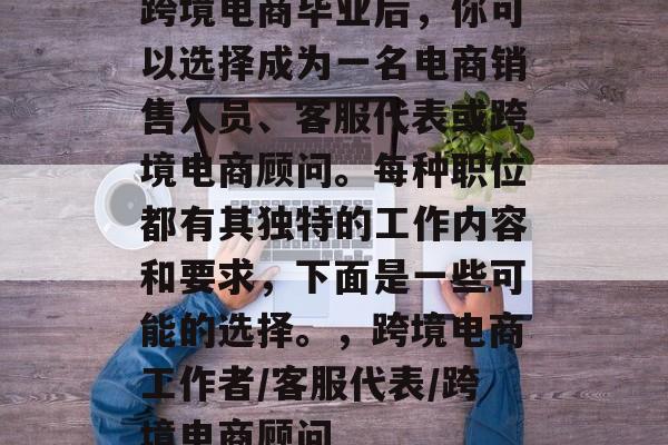 跨境电商毕业后,你可以选择成为一名电商销售人员、客服代表或跨境电商顾问。每种职位都有其独特的工作内容和要求,下面是一些可能的选择。,跨境电商工作者/客服代表/跨境电商顾问 跨境电商毕业后,你可以选择成为一名电商销售人员、客服代表或跨境电商顾问。每种职位都有其独特的工作内容和要求,下面是一些可能的选择。,跨境电商工作者/客服代表/跨境电商顾问