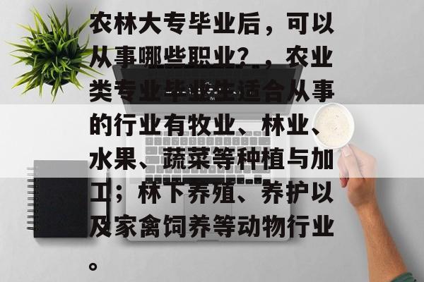 农林大专毕业后,可以从事哪些职业?,农业类专业毕业生适合从事的行业有牧业、林业、水果、蔬菜等种植与加工;林下养殖、养护以及家禽饲养等动物行业。 农林大专毕业后,可以从事哪些职业?,农业类专业毕业生适合从事的行业有牧业、林业、水果、蔬菜等种植与加工;林下养殖、养护以及家禽饲养等动物行业。