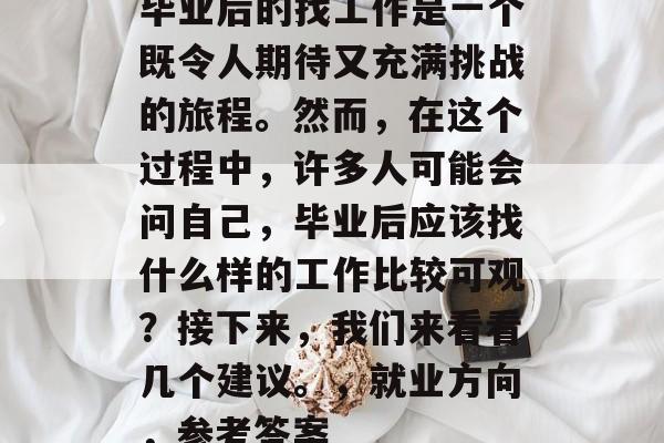 毕业后的找工作是一个既令人期待又充满挑战的旅程。然而,在这个过程中,许多人可能会问自己,毕业后应该找什么样的工作比较可观?接下来,我们来看看几个建议。,就业方向,参考答案 毕业后的找工作是一个既令人期待又充满挑战的旅程。然而,在这个过程中,许多人可能会问自己,毕业后应该找什么样的工作比较可观?接下来,我们来看看几个建议。,就业方向,参考答案