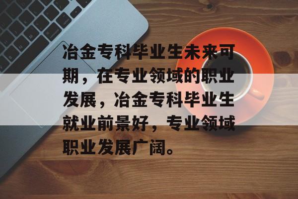 冶金专科毕业生未来可期,在专业领域的职业发展,冶金专科毕业生就业前景好,专业领域职业发展广阔。 冶金专科毕业生未来可期,在专业领域的职业发展,冶金专科毕业生就业前景好,专业领域职业发展广阔。