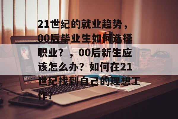 21世纪的就业趋势,00后毕业生如何选择职业?,00后新生应该怎么办?如何在21世纪找到自己的理想工作? 21世纪的就业趋势,00后毕业生如何选择职业?,00后新生应该怎么办?如何在21世纪找到自己的理想工作?