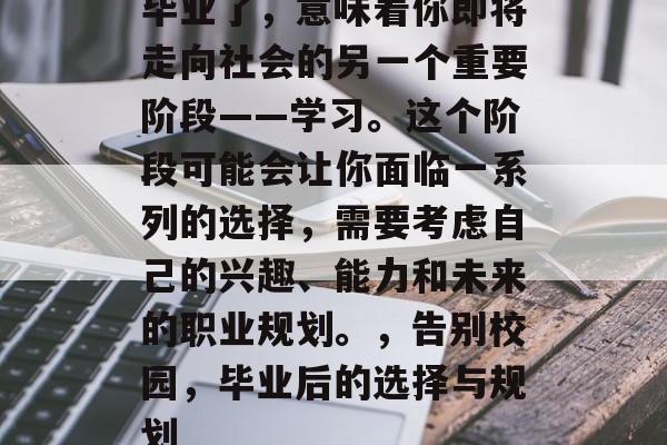 毕业了，意味着你即将走向社会的另一个重要阶段——学习。这个阶段可能会让你面临一系列的选择，需要考虑自己的兴趣、能力和未来的职业规划。，告别校园，毕业后的选择与规划