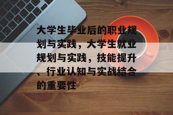 大学生毕业后的职业规划与实践,大学生就业规划与实践,技能提升、行业认知与实战结合的重要性 大学生毕业后的职业规划与实践,大学生就业规划与实践,技能提升、行业认知与实战结合的重要性