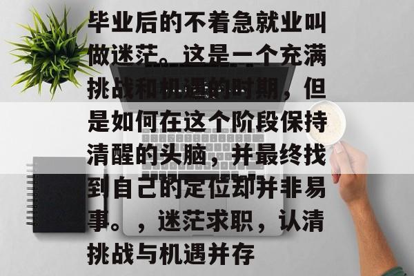 毕业后的不着急就业叫做迷茫。这是一个充满挑战和机遇的时期,但是如何在这个阶段保持清醒的头脑,并最终找到自己的定位却并非易事。,迷茫求职,认清挑战与机遇并存 毕业后的不着急就业叫做迷茫。这是一个充满挑战和机遇的时期,但是如何在这个阶段保持清醒的头脑,并最终找到自己的定位却并非易事。,迷茫求职,认清挑战与机遇并存