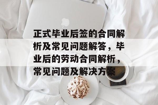 正式毕业后签的合同解析及常见问题解答，毕业后的劳动合同解析，常见问题及解决方案