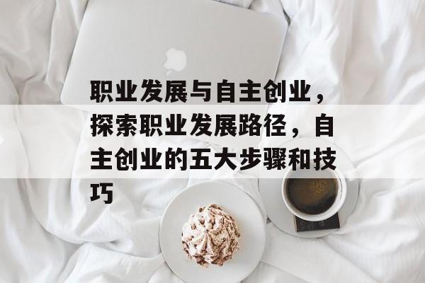 职业发展与自主创业，探索职业发展路径，自主创业的五大步骤和技巧