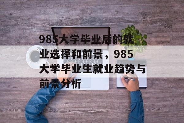985大学毕业后的就业选择和前景,985大学毕业生就业趋势与前景分析 985大学毕业后的就业选择和前景,985大学毕业生就业趋势与前景分析