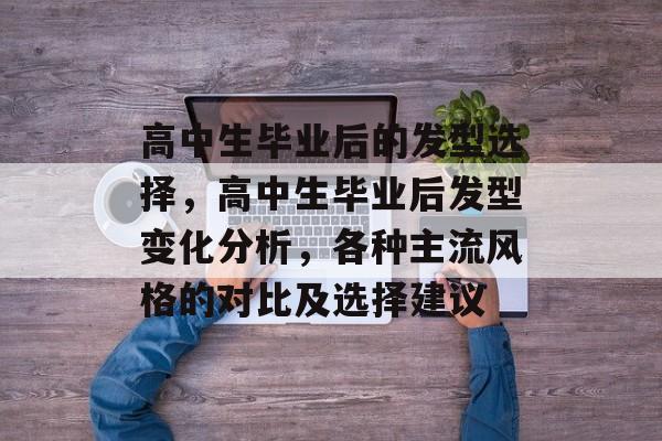 高中生毕业后的发型选择,高中生毕业后发型变化分析,各种主流风格的对比及选择建议 高中生毕业后的发型选择,高中生毕业后发型变化分析,各种主流风格的对比及选择建议
