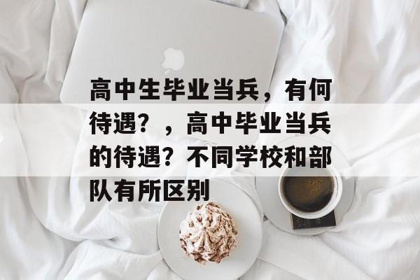 高中生毕业当兵,有何待遇?,高中毕业当兵的待遇?不同学校和部队有所区别 高中生毕业当兵,有何待遇?,高中毕业当兵的待遇?不同学校和部队有所区别