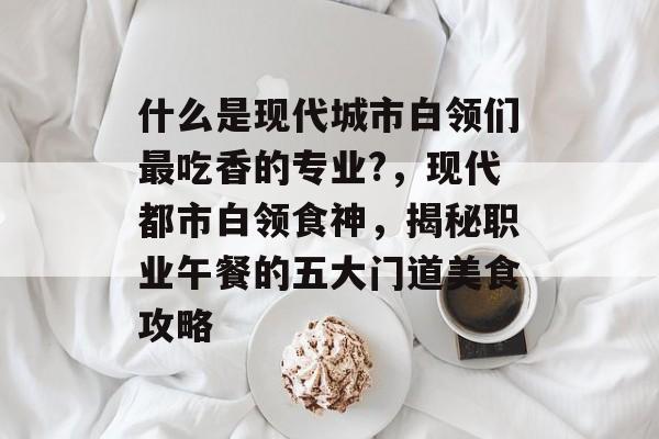 什么是现代城市白领们最吃香的专业?,现代都市白领食神,揭秘职业午餐的五大门道美食攻略 什么是现代城市白领们最吃香的专业?,现代都市白领食神,揭秘职业午餐的五大门道美食攻略