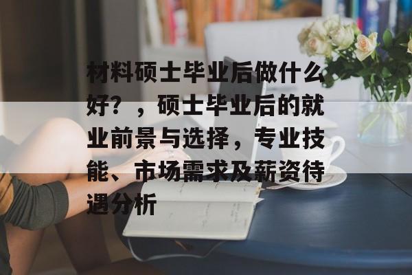 材料硕士毕业后做什么好？，硕士毕业后的就业前景与选择，专业技能、市场需求及薪资待遇分析