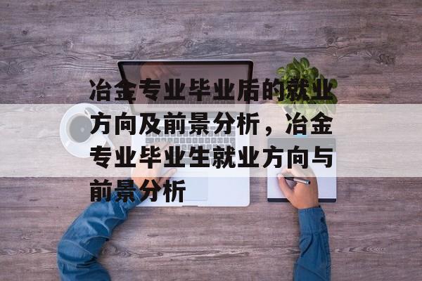 冶金专业毕业后的就业方向及前景分析，冶金专业毕业生就业方向与前景分析