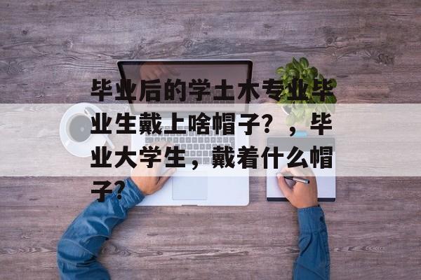 毕业后的学土木专业毕业生戴上啥帽子？，毕业大学生，戴着什么帽子?