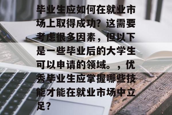 毕业生应如何在就业市场上取得成功?这需要考虑很多因素,但以下是一些毕业后的大学生可以申请的领域。,优秀毕业生应掌握哪些技能才能在就业市场中立足? 毕业生应如何在就业市场上取得成功?这需要考虑很多因素,但以下是一些毕业后的大学生可以申请的领域。,优秀毕业生应掌握哪些技能才能在就业市场中立足?
