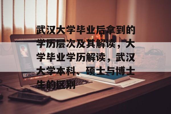 武汉大学毕业后拿到的学历层次及其解读，大学毕业学历解读，武汉大学本科、硕士与博士生的区别