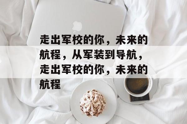 走出军校的你,未来的航程,从军装到导航,走出军校的你,未来的航程 走出军校的你,未来的航程,从军装到导航,走出军校的你,未来的航程