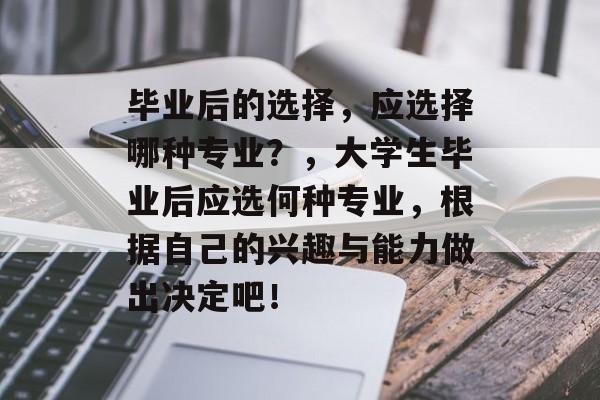 毕业后的选择,应选择哪种专业?,大学生毕业后应选何种专业,根据自己的兴趣与能力做出决定吧! 毕业后的选择,应选择哪种专业?,大学生毕业后应选何种专业,根据自己的兴趣与能力做出决定吧!