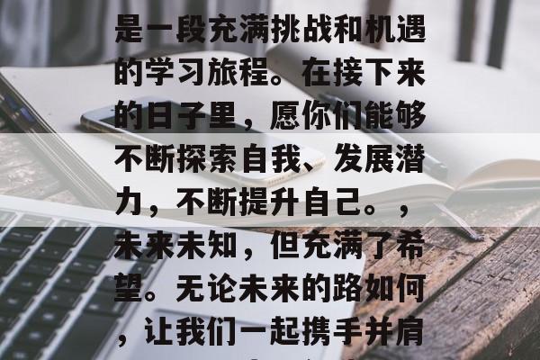 毕业季，写给初中同学们的信，亲爱的初中同学们，，祝贺你们即将步入高中的新阶段！这是一段充满挑战和机遇的学习旅程。在接下来的日子里，愿你们能够不断探索自我、发展潜力，不断提升自己。，未来未知，但充满了希望。无论未来的路如何，让我们一起携手并肩，共同进步，创造属于自己的美好明天！，祝福你们！，[你的名字]