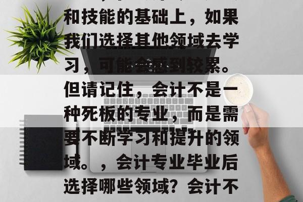 会计专业毕业后做什么不累?作为会计专业的学生,在会计专业知识和技能的基础上,如果我们选择其他领域去学习,可能会感到较累。但请记住,会计不是一种死板的专业,而是需要不断学习和提升的领域。,会计专业毕业后选择哪些领域?会计不仅仅是一种职业,更是一个不断学习、提升自己的过程。 会计专业毕业后做什么不累?作为会计专业的学生,在会计专业知识和技能的基础上,如果我们选择其他领域去学习,可能会感到较累。但请记住,会计不是一种死板的专业,而是需要不断学习和提升的领域。,会计专业毕业后选择哪些领域?会计不仅仅是一种职业,更是一个不断学习、提升自己的过程。