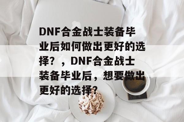 DNF合金战士装备毕业后如何做出更好的选择？，DNF合金战士装备毕业后，想要做出更好的选择？