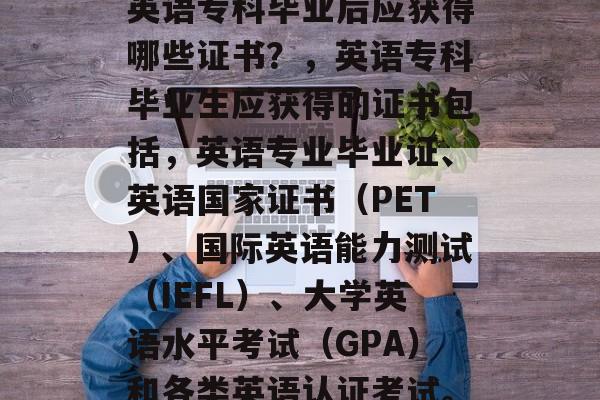 英语专科毕业后应获得哪些证书？，英语专科毕业生应获得的证书包括，英语专业毕业证、英语国家证书（PET）、国际英语能力测试（IEFL）、大学英语水平考试（GPA）和各类英语认证考试。