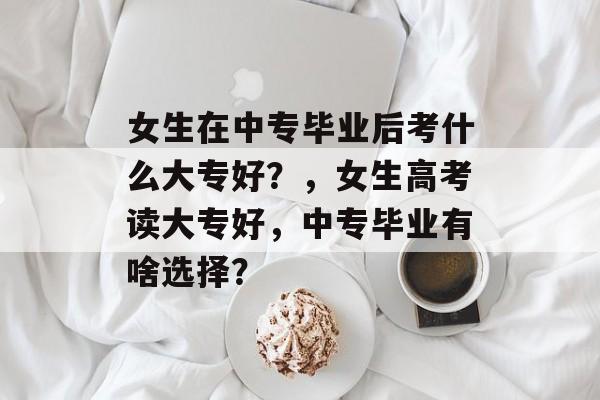 女生在中专毕业后考什么大专好？，女生高考读大专好，中专毕业有啥选择？