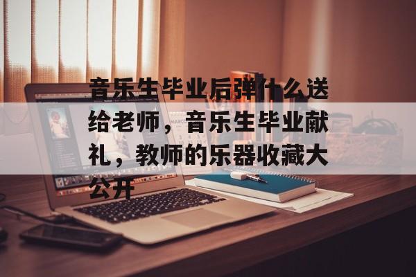音乐生毕业后弹什么送给老师,音乐生毕业献礼,教师的乐器收藏大公开 音乐生毕业后弹什么送给老师,音乐生毕业献礼,教师的乐器收藏大公开